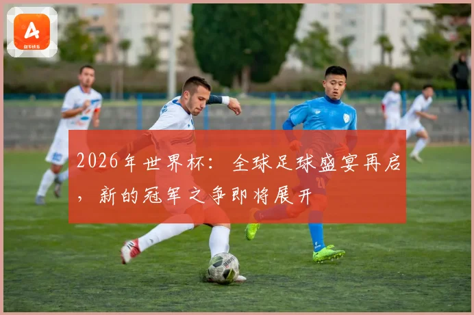 2026年世界杯：全球足球盛宴再启，新的冠军之争即将展开