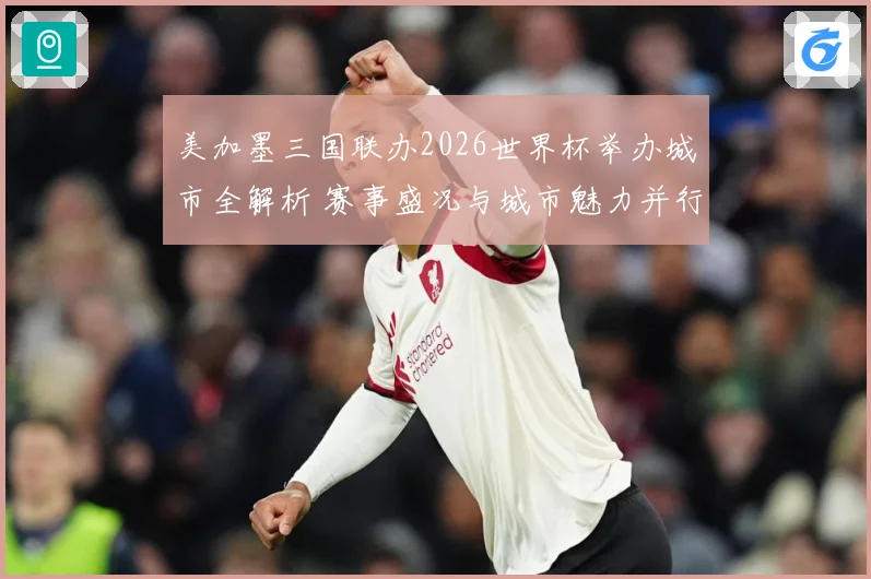 美加墨三国联办2026世界杯举办城市全解析 赛事盛况与城市魅力并行