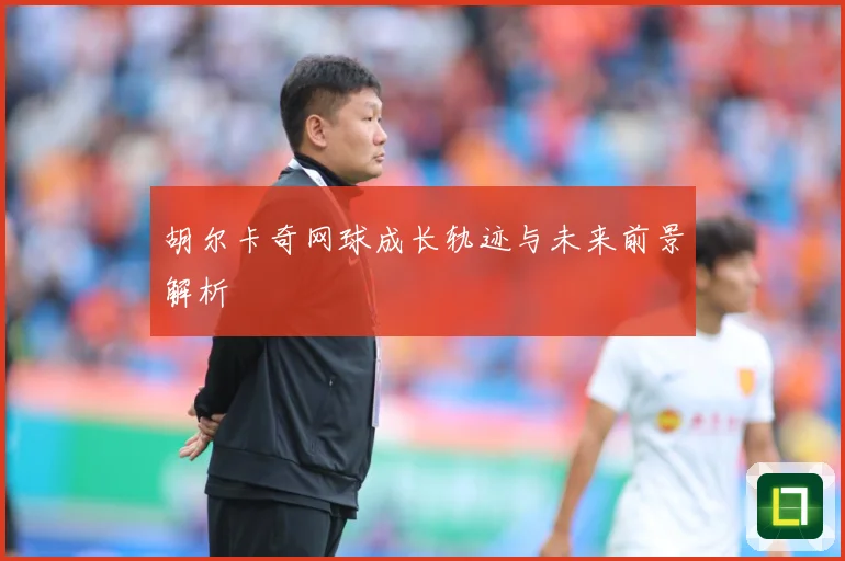 胡尔卡奇网球成长轨迹与未来前景解析