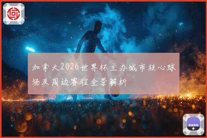 加拿大2026世界杯主办城市核心球场及周边赛程全景解析