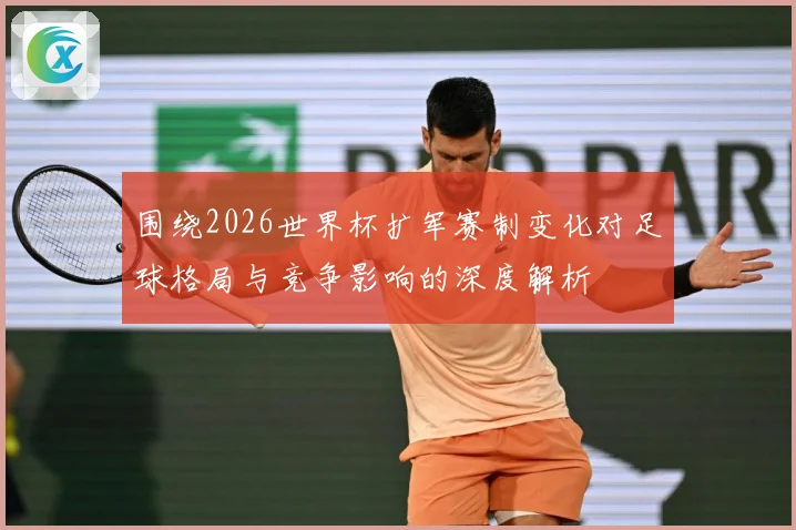 围绕2026世界杯扩军赛制变化对足球格局与竞争影响的深度解析
