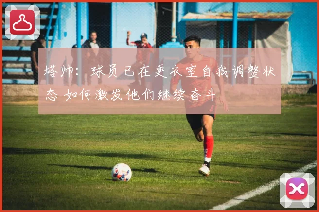 塔帅：球员已在更衣室自我调整状态 如何激发他们继续奋斗