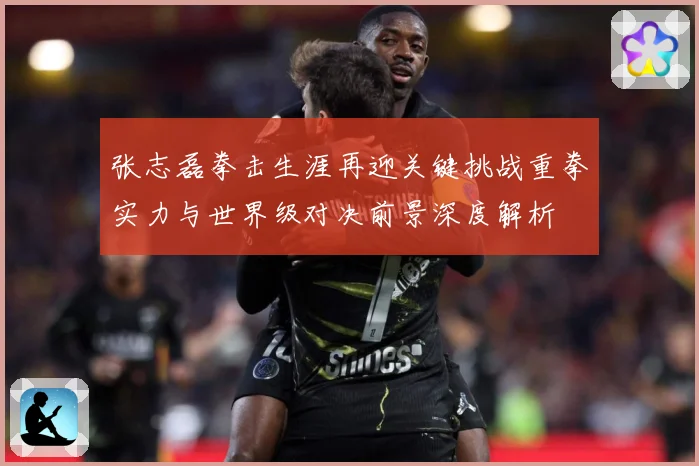 张志磊拳击生涯再迎关键挑战重拳实力与世界级对决前景深度解析